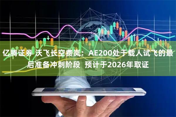 亿腾证券 沃飞长空费岚：AE200处于载人试飞的最后准备冲刺阶段  预计于2026年取证