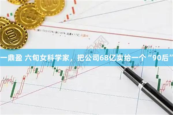 一鼎盈 六旬女科学家，把公司68亿卖给一个“90后”