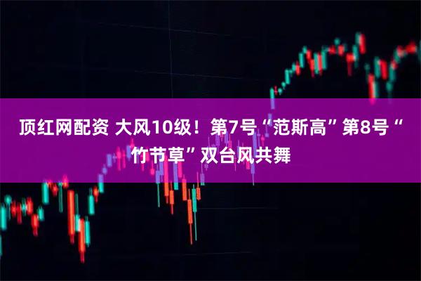 顶红网配资 大风10级！第7号“范斯高”第8号“竹节草”双台风共舞