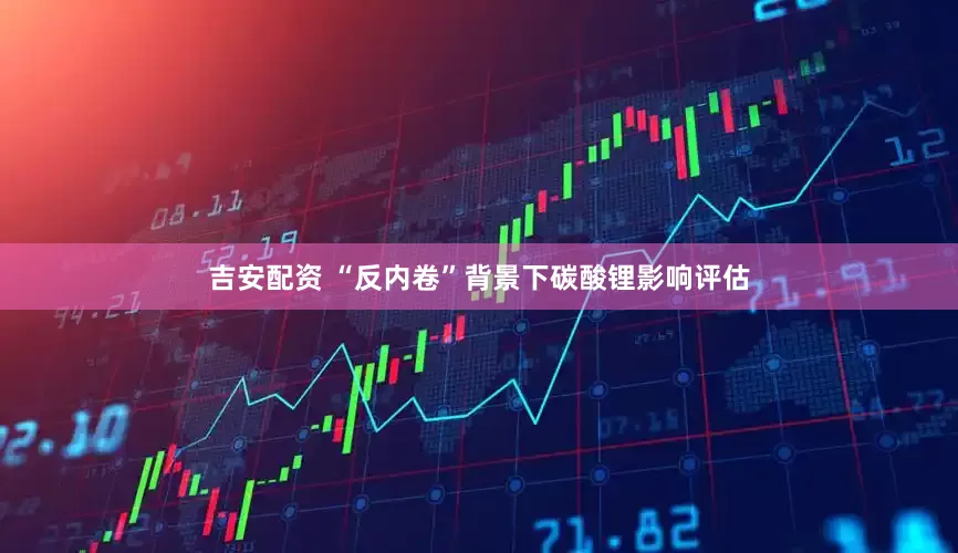吉安配资 “反内卷”背景下碳酸锂影响评估