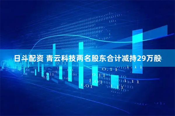 日斗配资 青云科技两名股东合计减持29万股