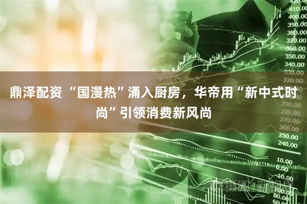 鼎泽配资 “国漫热”涌入厨房，华帝用“新中式时尚”引领消费新风尚