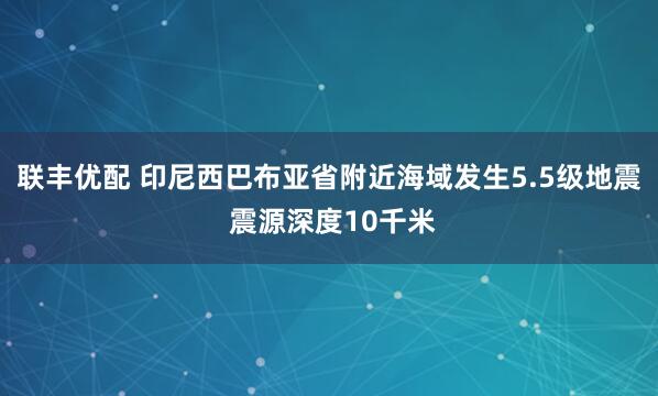 联丰优配 印尼西巴布亚省附近海域发生5.5级地震 震源深度10千米