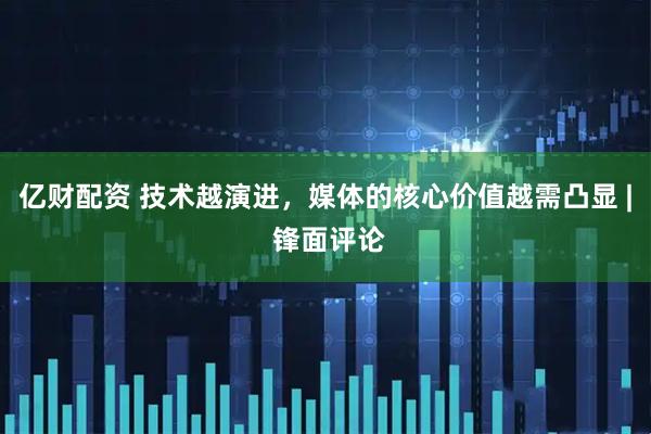 亿财配资 技术越演进，媒体的核心价值越需凸显 | 锋面评论