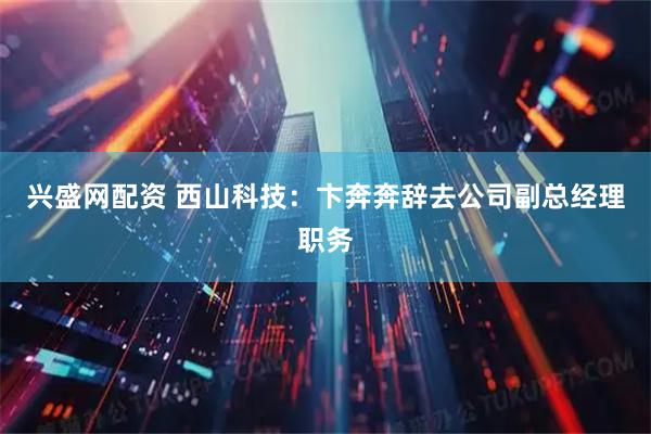 兴盛网配资 西山科技：卞奔奔辞去公司副总经理职务