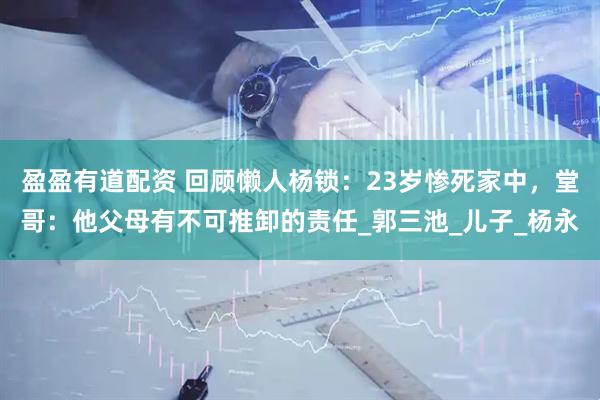 盈盈有道配资 回顾懒人杨锁：23岁惨死家中，堂哥：他父母有不可推卸的责任_郭三池_儿子_杨永