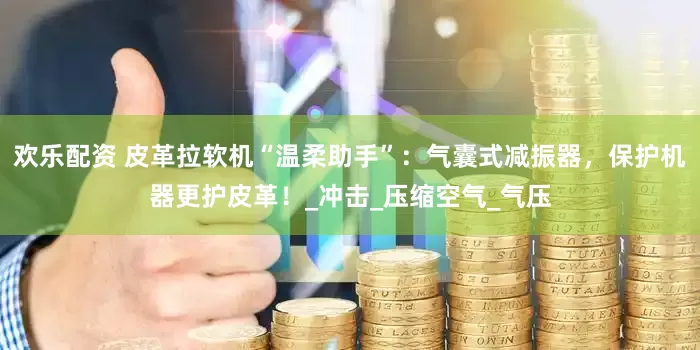 欢乐配资 皮革拉软机“温柔助手”：气囊式减振器，保护机器更护皮革！_冲击_压缩空气_气压