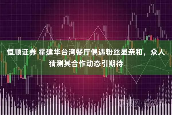 恒顺证券 霍建华台湾餐厅偶遇粉丝显亲和，众人猜测其合作动态引期待