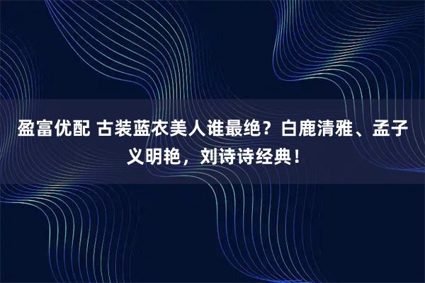 盈富优配 古装蓝衣美人谁最绝？白鹿清雅、孟子义明艳，刘诗诗经典！