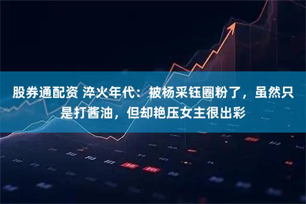 股券通配资 淬火年代：被杨采钰圈粉了，虽然只是打酱油，但却艳压女主很出彩