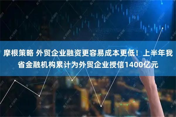 摩根策略 外贸企业融资更容易成本更低！上半年我省金融机构累计为外贸企业授信1400亿元