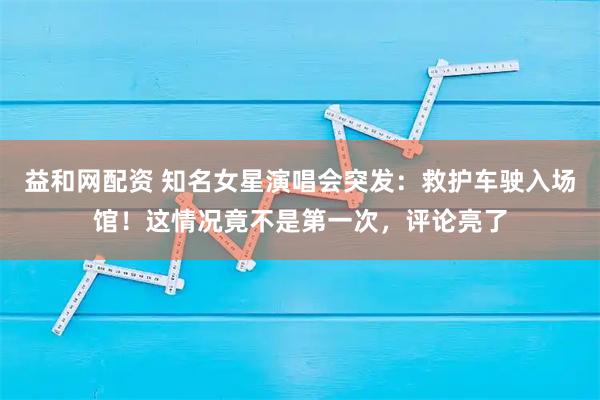 益和网配资 知名女星演唱会突发：救护车驶入场馆！这情况竟不是第一次，评论亮了