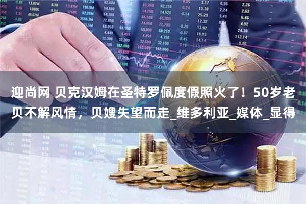 迎尚网 贝克汉姆在圣特罗佩度假照火了！50岁老贝不解风情，贝嫂失望而走_维多利亚_媒体_显得