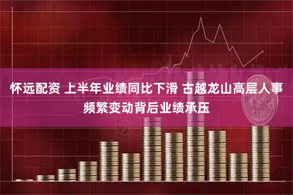怀远配资 上半年业绩同比下滑 古越龙山高层人事频繁变动背后业绩承压