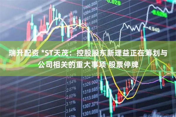 瑞升配资 *ST天茂：控股股东新理益正在筹划与公司相关的重大事项 股票停牌