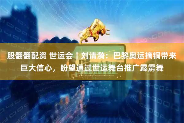 股翻翻配资 世运会｜刘清漪：巴黎奥运摘铜带来巨大信心，盼望通过世运舞台推广霹雳舞