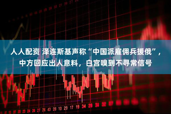 人人配资 泽连斯基声称“中国派雇佣兵援俄”,中方回应出人意料,白宫嗅到不寻常信号