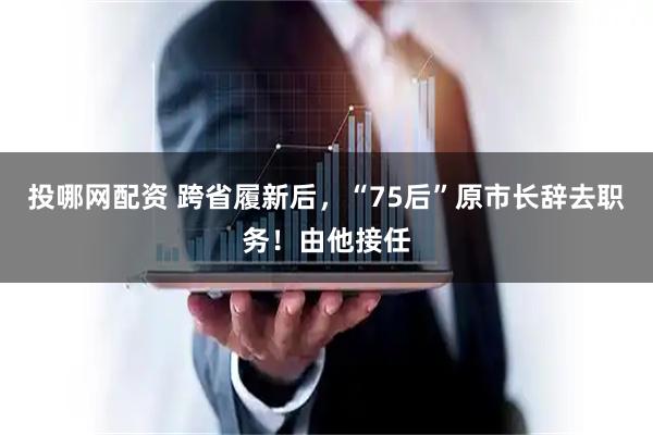 投哪网配资 跨省履新后，“75后”原市长辞去职务！由他接任
