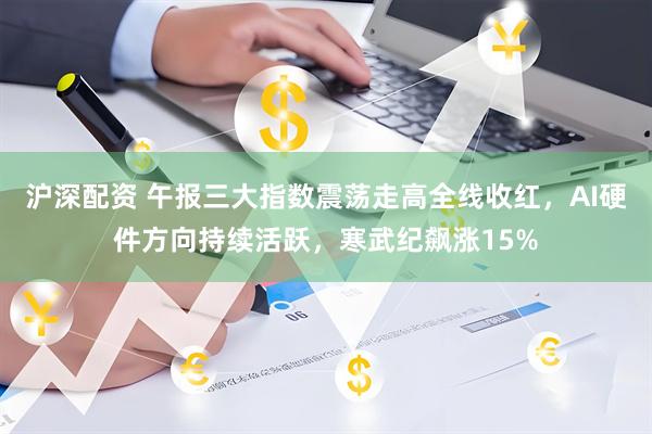 沪深配资 午报三大指数震荡走高全线收红，AI硬件方向持续活跃，寒武纪飙涨15%