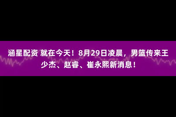 涵星配资 就在今天！8月29日凌晨，男篮传来王少杰、赵睿、崔永熙新消息！