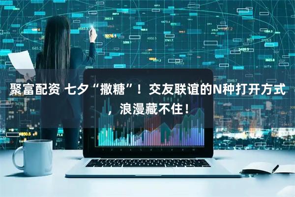 聚富配资 七夕“撒糖”！交友联谊的N种打开方式，浪漫藏不住！