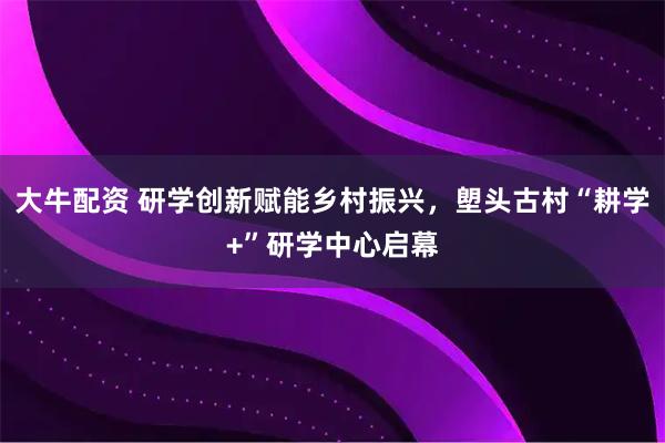 大牛配资 研学创新赋能乡村振兴，塱头古村“耕学+”研学中心启幕