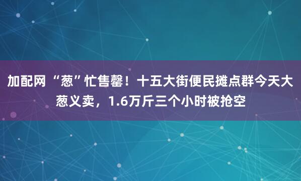 加配网 “葱”忙售罄！十五大街便民摊点群今天大葱义卖，1.6万斤三个小时被抢空
