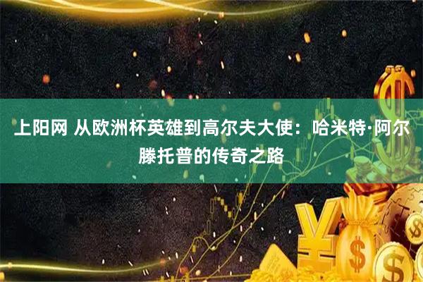 上阳网 从欧洲杯英雄到高尔夫大使：哈米特·阿尔滕托普的传奇之路