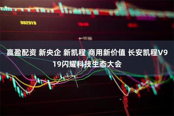 赢盈配资 新央企 新凯程 商用新价值 长安凯程V919闪耀科技生态大会