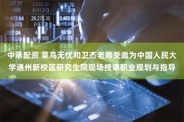 中承配资 菜鸟无忧和卫杰老师受邀为中国人民大学通州新校区研究生院现场授课职业规划与指导