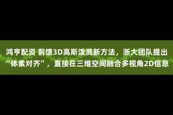 鸿亨配资 前馈3D高斯泼溅新方法，浙大团队提出“体素对齐”，直接在三维空间融合多视角2D信息