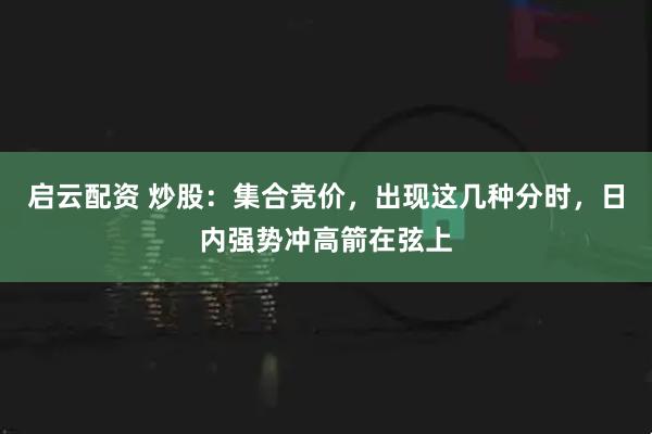 启云配资 炒股：集合竞价，出现这几种分时，日内强势冲高箭在弦上