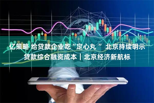 亿策略 给贷款企业吃“定心丸 ” 北京持续明示贷款综合融资成本|北京经济新航标