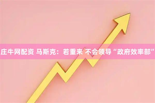 庄牛网配资 马斯克：若重来 不会领导“政府效率部”
