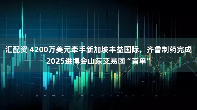 汇配资 4200万美元牵手新加坡丰益国际，齐鲁制药完成2025进博会山东交易团“首单”