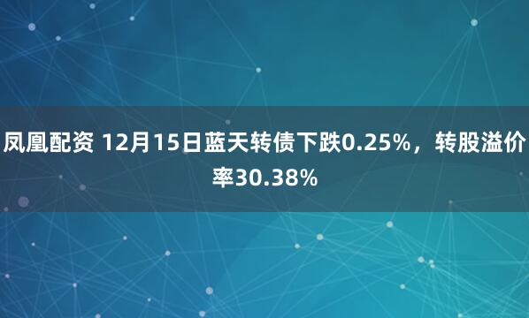 凤凰配资 12月15日蓝天转债下跌0.25%，转股溢价率30.38%