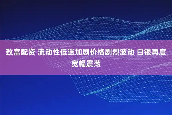 致富配资 流动性低迷加剧价格剧烈波动 白银再度宽幅震荡