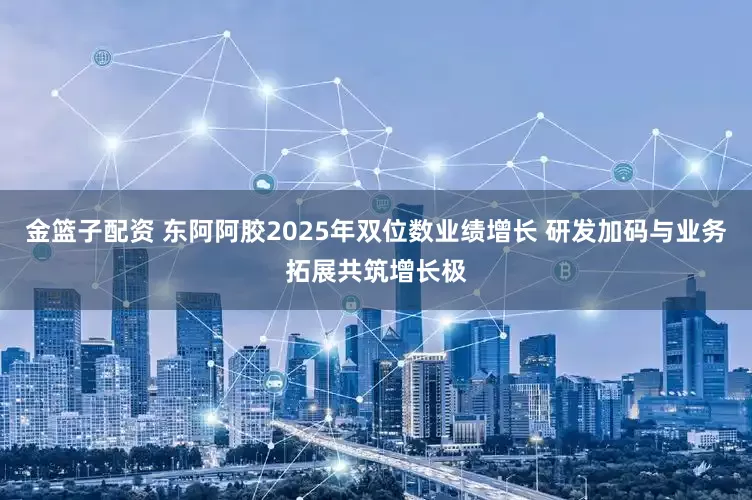 金篮子配资 东阿阿胶2025年双位数业绩增长 研发加码与业务拓展共筑增长极