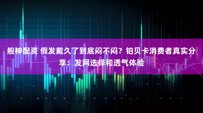 般神配资 假发戴久了到底闷不闷？铂贝卡消费者真实分享：发网选择和透气体验