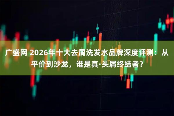 广盛网 2026年十大去屑洗发水品牌深度评测:从平价到沙龙,谁是真·头屑终结者?