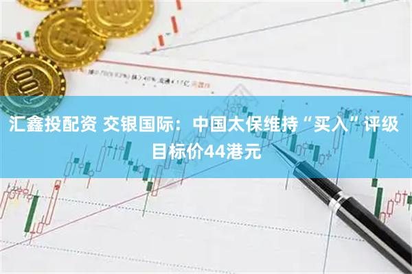 汇鑫投配资 交银国际：中国太保维持“买入”评级 目标价44港元